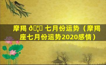 摩羯 🦁 七月份运势（摩羯座七月份运势2020感情）